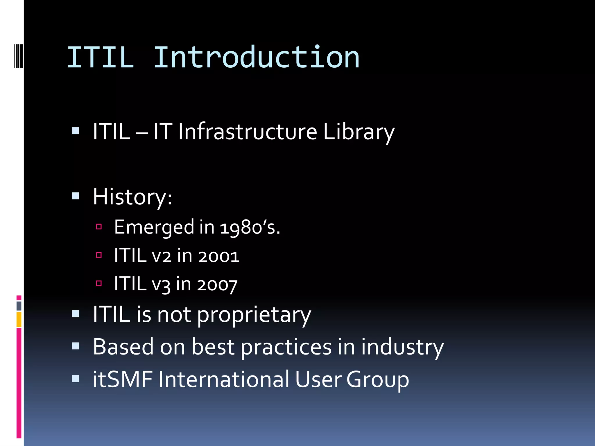 ITIL IntroductionITIL – IT Infrastructure LibraryHistory:Emerged in 1980’s.ITIL v2 in 2001ITIL v3 in 2007ITIL is not proprietaryBased on best practices in industryitSMF International User Group