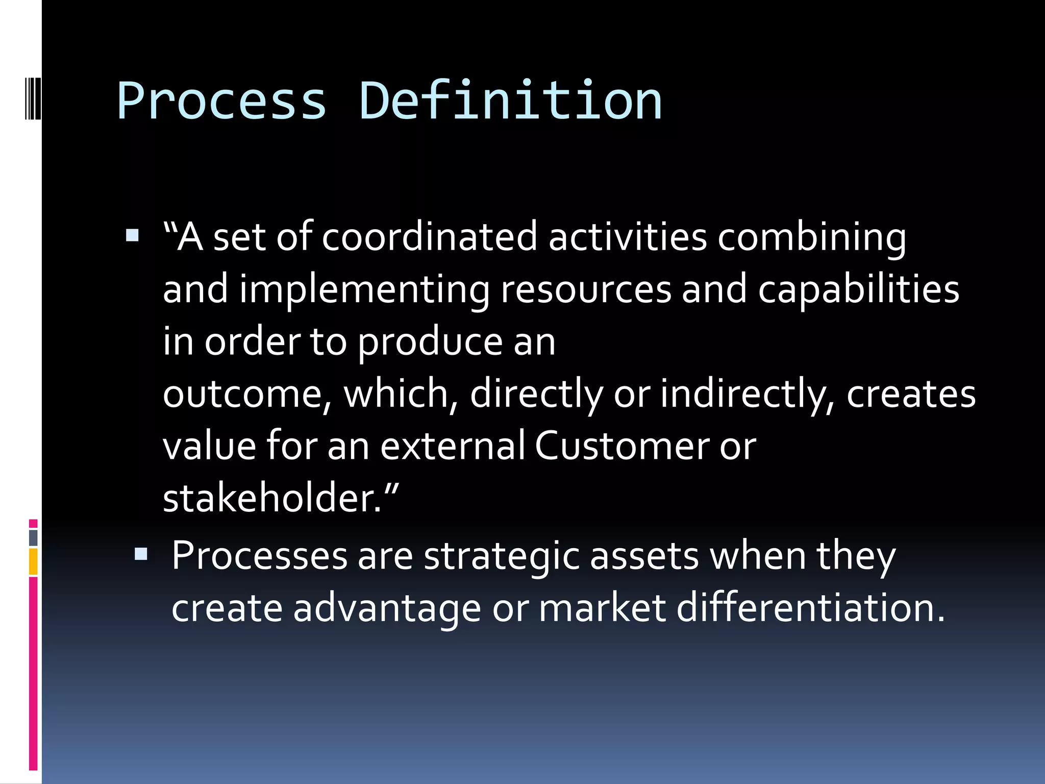Process Definition“A set of coordinated activities combining and implementing resources and capabilities in order to produce an outcome, which, directly or indirectly, creates value for an external Customer or stakeholder.”Processes are strategic assets when they create advantage or market differentiation.Process CharacteristicsProcess is MeasurableProvides Specific ResultsDelivers to CustomersResponds to Specific Events