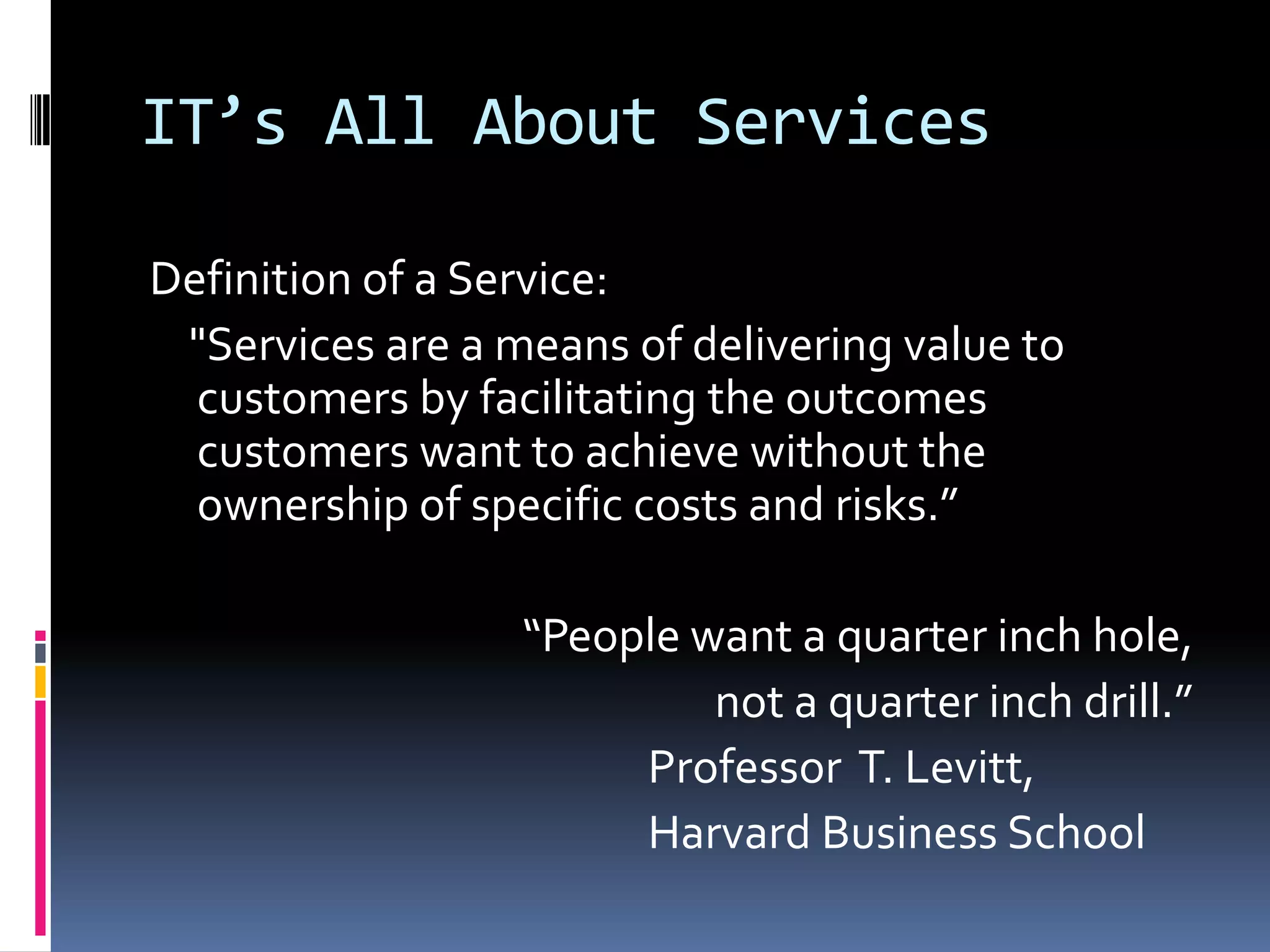 IT’s All About ServicesDefinition of a Service:    &quot;Services are a means of delivering value to customers by facilitating the outcomes customers want to achieve without the ownership of specific costs and risks.”“People want a quarter inch hole,                   not a quarter inch drill.”					Professor  T. Levitt, 					Harvard Business School