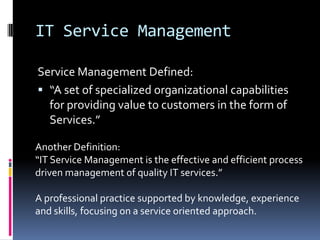 IT Service ManagementService Management Defined:“A set of specialized organizational capabilities for providing value to customers in the form of Services.”Another Definition:“IT Service Management is the effective and efficient process driven management of quality IT services.”A professional practice supported by knowledge, experience and skills, focusing on a service oriented approach.