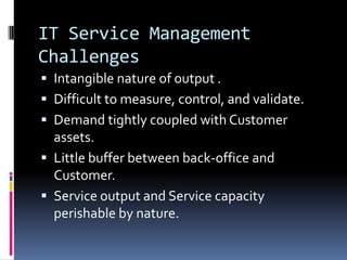 IT Service Management ChallengesIntangible nature of output .Difficult to measure, control, and validate.Demand tightly coupled with Customer assets.Little buffer between back-office and Customer.Service output and Service capacity perishable by nature.