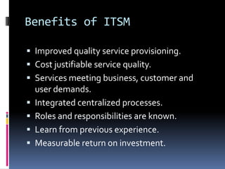 Benefits of ITSMImproved quality service provisioning.Cost justifiable service quality.Services meeting business, customer and user demands.Integrated centralized processes.Roles and responsibilities are known.Learn from previous experience.Measurable return on investment.