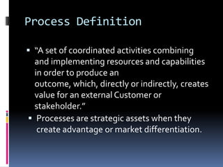 Process Definition“A set of coordinated activities combining and implementing resources and capabilities in order to produce an outcome, which, directly or indirectly, creates value for an external Customer or stakeholder.”Processes are strategic assets when they create advantage or market differentiation.Process CharacteristicsProcess is MeasurableProvides Specific ResultsDelivers to CustomersResponds to Specific Events