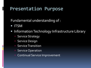 Presentation PurposeFundamental understanding of :ITSMInformation Technology Infrastructure LibraryService StrategyService DesignService TransitionService OperationContinual Service Improvement