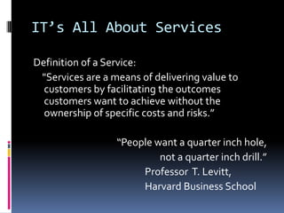 IT’s All About ServicesDefinition of a Service:    "Services are a means of delivering value to customers by facilitating the outcomes customers want to achieve without the ownership of specific costs and risks.”“People want a quarter inch hole,                   not a quarter inch drill.”					Professor  T. Levitt, 					Harvard Business School