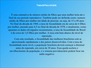 Taxa de Fecundidade É uma estimativa do número médio de filhos que uma mulher teria até o final de seu período reprodutivo. Também pode ser definida como: numero médio de filhos por mulher em idade de procriar, ou seja, de 15 a 49 anos.   No final da década de 1960, a taxa de fecundidade era de cerca de 6 filhos por mulher, passado para 4,5 no final da década de 1970, e atualmente, como apontam os dados divulgados recentemente, a taxa de fecundidade do Brasil é de cerca de 1,8 filhos por mulher. A taxa está bem abaixo do nível de reposição.   Com este resultado, a fecundidade das mulheres brasileiras está se aproximando rapidamente a dos países desenvolvidos. Com a taxa de fecundidade neste nível, a população brasileira deverá começar a diminuir antes do esperado, em cerca de 30 anos. Essa queda acelera o envelhecimento da população, e o sistema previdenciário poderá ficar em saldo negativo. 