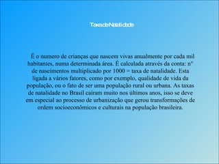 Taxa de Natalidade É o numero de crianças que nascem vivas anualmente por cada mil habitantes, numa determinada área. É calculada através da conta: n° de nascimentos multiplicado por 1000 = taxa de natalidade. Esta ligada a vários fatores, como por exemplo, qualidade de vida da população, ou o fato de ser uma população rural ou urbana. As taxas de natalidade no Brasil caíram muito nos últimos anos, isso se deve em especial ao processo de urbanização que gerou transformações de ordem socioeconômicos e culturais na população brasileira. 