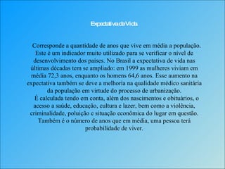 Expectativa de Vida Corresponde a quantidade de anos que vive em média a população. Este é um indicador muito utilizado para se verificar o nível de desenvolvimento dos países. No Brasil a expectativa de vida nas últimas décadas tem se ampliado: em 1999 as mulheres viviam em média 72,3 anos, enquanto os homens 64,6 anos. Esse aumento na expectativa também se deve a melhoria na qualidade médico sanitária da população em virtude do processo de urbanização.   É calculada tendo em conta, além dos nascimentos e obituários, o acesso a saúde, educação, cultura e lazer, bem como a violência, criminalidade, poluição e situação econômica do lugar em questão. Também é o número de anos que em média, uma pessoa terá probabilidade de viver. 