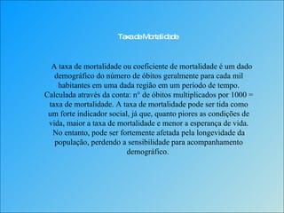 Taxa de Mortalidade A taxa de mortalidade ou coeficiente de mortalidade é um dado demográfico do número de óbitos geralmente para cada mil habitantes em uma dada região em um período de tempo. Calculada através da conta: n° de óbitos multiplicados por 1000 = taxa de mortalidade. A taxa de mortalidade pode ser tida como um forte indicador social, já que, quanto piores as condições de vida, maior a taxa de mortalidade e menor a esperança de vida. No entanto, pode ser fortemente afetada pela longevidade da população, perdendo a sensibilidade para acompanhamento demográfico.  
