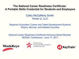 The National Career Readiness Certificate:  A Portable Skills Credential for Students and Employers Cathy McCafferty Smith  Know U, LLC Regional Consultant: Career and Talent Development Systems Wayne, Monroe, and Oakland Counties National Career Readiness Certificate Advocacy Board Member  MCEEA  Conference - June 17, 2011 