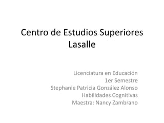Centro de Estudios Superiores Lasalle Licenciatura en Educación 1er Semestre Stephanie Patricia González Alonso Habilidades Cognitivas Maestra: Nancy Zambrano 