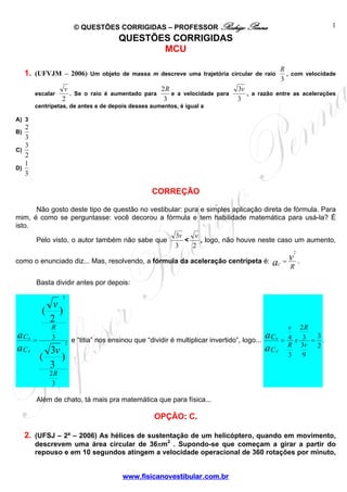 © QUESTÕES CORRIGIDAS – PROFESSOR Rodrigo Penna                                        1
                                                QUESTÕES CORRIGIDAS
                                                       MCU

                                                                                                       R
     1. (UFVJM – 2006)                 Um objeto de massa m descreve uma trajetória circular de raio     , com velocidade
                                                                                                       3
                        v                              2R                               3v
          escalar         . Se o raio é aumentado para    e a velocidade para              , a razão entre as acelerações
                       2                                3                               3
          centrípetas, de antes e de depois desses aumentos, é igual a

A) 3
   2
B)
   3
   3
C)
   2
   1
D)
   3

                                                           CORREÇÃO

      Não gosto deste tipo de questão no vestibular: pura e simples aplicação direta de fórmula. Para
mim, é como se perguntasse: você decorou a fórmula e tem habilidade matemática para usá-la? É
isto.
                                                 3v     v
      Pelo visto, o autor também não sabe que        <    , logo, não houve neste caso um aumento,
                                                 3     2
                                                                                                           2

como o enunciado diz... Mas, resolvendo, a fórmula da aceleração centrípeta é: a = v                   C
                                                                                                               .
                                                                                   R

          Basta dividir antes por depois:
                         2

                   v
              (      )
                  2
                  R                                                                                         v 2R
aC    a
          =       3                                                                                  a             3
                                 e “titia” nos ensinou que “dividir é multiplicar invertido”, logo... C a = 4 x 3 = .
                             2
aC    d           3v                                                                                 a C d R 3v 2
              (      )                                                                                      3   9
                  3
                  2R
                   3

          Além de chato, tá mais pra matemática que para física...

                                                            OPÇÃO: C.

     2. (UFSJ – 2ª – 2006) As hélices de sustentação de um helicóptero, quando em movimento,
          descrevem uma área circular de 36πm2 . Supondo-se que começam a girar a partir do
          repouso e em 10 segundos atingem a velocidade operacional de 360 rotações por minuto,


                                                  www.fisicanovestibular.com.br
 