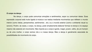 O corpo na dança
Na dança, o corpo pode comunicar emoções e sentimentos, expor ou comunicar ideias. Essa
expressão corporal está muito ligada à música e se realiza mediante movimentos que refletem o mundo
interior (como ideias, pensamentos, sentimentos , etc.) ou o mundo exterior (como o ambiente visual ou
sonoro). Porém, às vezes, o corpo, na dança, pode simplesmente elaborar formas no tempo e no espaço
mesmo não estando em movimento. Não importa se o corpo é gordo, magro, jovem, velho, de um homem
ou de uma mulher, o corpo somos nós e a nossa dança. Mas a dança é geralmente associada às
possibilidades de movimento do corpo.
 