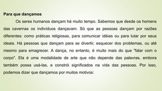 Para que dançamos
Os seres humanos dançam há muito tempo. Sabemos que desde os homens
das cavernas os indivíduos dançavam. Só que as pessoas dançam por razões
diferentes: como práticas religiosas, para comunicar idéias ou para lutar por seus
ideais. Há pessoas que dançam para se divertir, esquecer dos problemas, ou até
mesmo para emagrecer. A dança, no entanto, é muito mais do que "falar com o
corpo". Ela é uma modalidade de arte que não depende das palavras, embora
também possa usá-las, e constrói significados na vida das pessoas. Por isso,
podemos dizer que dançamos por muitos motivos:
 