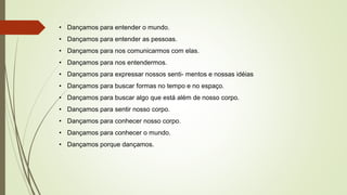 • Dançamos para entender o mundo.
• Dançamos para entender as pessoas.
• Dançamos para nos comunicarmos com elas.
• Dançamos para nos entendermos.
• Dançamos para expressar nossos senti- mentos e nossas idéias
• Dançamos para buscar formas no tempo e no espaço.
• Dançamos para buscar algo que está além de nosso corpo.
• Dançamos para sentir nosso corpo.
• Dançamos para conhecer nosso corpo.
• Dançamos para conhecer o mundo.
• Dançamos porque dançamos.
 