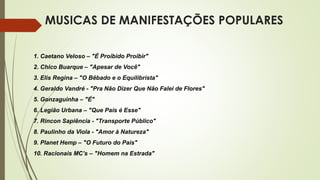 MUSICAS DE MANIFESTAÇÕES POPULARES
1. Caetano Veloso – "É Proibido Proibir"
2. Chico Buarque – "Apesar de Você"
3. Elis Regina – "O Bêbado e o Equilibrista"
4. Geraldo Vandré - "Pra Não Dizer Que Não Falei de Flores"
5. Gonzaguinha – "É"
6. Legião Urbana – "Que País é Esse"
7. Rincon Sapiência - "Transporte Público"
8. Paulinho da Viola - "Amor à Natureza"
9. Planet Hemp – "O Futuro do País"
10. Racionais MC’s – "Homem na Estrada"
 
