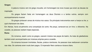 Gregos
A palavra música vem do grego mousike, em homenagem às nove musas que eram as deusas da
inspiração.
Os gregos faziam festa em homenagem ao deus Dionisio e a tantos outros, sempre com
acompanhamento musical.
Os gregos pintavam cenas de música nos vasos. Os principais instrumentos eram a harpa ou lira, a
qual chamavam de cítara.
Em Atenas, havia anualmente uma competição de canto. Na praça, cantavam-se um hino: o ditirambo. Na
ocasião, as pessoas vestiam trajes especiais.
Roma
Os romanos, assim como os gregos, usavam música nas peças de teatro. As lutas de gladiadores
também eram acompanhados por músicas próprias para a ocasião.
Os romanos tocavam trombetas, flautas, pratos e tambores. As pessoas ricas realizavam concertos
nas vilas. Os cantores eram muito bem pagos. O imperador Nero cantava e tocava citara.
 