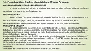 1.3 – Formação da Música Brasileira: Influência Indígena, Africana e Portuguesa.
A MÚSICA NO BRASIL ANTES DO DESCOBRIMENTO
A música brasileira, se inicia com a existência dos índios. As tribos indígenas utilizam a música em
seus rituais, nos casamentos, em festividades, etc.
O DESCOBRIMENTO
Com a vinda de Cabral e a catequese realizada pelos jesuítas, Portugal os índios aprenderam a tocar
instrumentos europeus (órgão, flauta, etc) em lugar dos primitivos (chocalhos, flauta de osso, etc.).
O que chamamos hoje de música brasileira, seja popular ou erudita é, por suas raízes, luso-africana.
OS NEGROS E A MÚSICA
Os africanos cantam e dançam em todas as atividades da vida: ao nascer e ao morrer, quando casam,
trabalham ou guerreiam e, sobretudo, quando há cerimônias religiosas. Para o negro africano, as máscaras, as
esculturas, a decoração, a música e a dança são meios de comunicação, de promoção e de identificação da
tribo, e de ligação com diversas divindades.
A maior contribuição à arte negra, no Brasil foi para a música, com instrumentos e ritmos (samba, batuque, etc.)
e na formação do sincretismo religiosos (umbanda, candomblé, etc.). Em 1549, o ensino da música alastrou-se
pelo litoral do país, organizado pelos jesuítas.
Na formação da arte brasileira temos a influência da arte indígena, da arte negra e da arte portuguesa.
Outros povos tiveram ainda influência em nossa música: espanhóis (durante o domínio espanhol), franceses,
holandeses.
Veja, agora, a contribuição que a música brasileira recebeu das três raças:
 