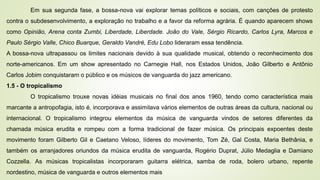 Em sua segunda fase, a bossa-nova vai explorar temas políticos e sociais, com canções de protesto
contra o subdesenvolvimento, a exploração no trabalho e a favor da reforma agrária. É quando aparecem shows
como Opinião, Arena conta Zumbi, Liberdade, Liberdade. João do Vale, Sérgio Ricardo, Carlos Lyra, Marcos e
Paulo Sérgio Valle, Chico Buarque, Geraldo Vandré, Edu Lobo lideraram essa tendência.
A bossa-nova ultrapassou os limites nacionais devido à sua qualidade musical, obtendo o reconhecimento dos
norte-americanos. Em um show apresentado no Carnegie Hall, nos Estados Unidos, João Gilberto e Antônio
Carlos Jobim conquistaram o público e os músicos de vanguarda do jazz americano.
1.5 - O tropicalismo
O tropicalismo trouxe novas idéias musicais no final dos anos 1960, tendo como característica mais
marcante a antropofagia, isto é, incorporava e assimilava vários elementos de outras áreas da cultura, nacional ou
internacional. O tropicalismo integrou elementos da música de vanguarda vindos de setores diferentes da
chamada música erudita e rompeu com a forma tradicional de fazer música. Os principais expoentes deste
movimento foram Gilberto Gil e Caetano Veloso, líderes do movimento, Tom Zé, Gal Costa, Maria Bethânia, e
também os arranjadores oriundos da música erudita de vanguarda, Rogério Duprat, Júlio Medaglia e Damiano
Cozzella. As músicas tropicalistas incorporaram guitarra elétrica, samba de roda, bolero urbano, repente
nordestino, música de vanguarda e outros elementos mais
 