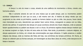 1.5 – DANÇA
A Dança é a arte de mexer o corpo, através de uma cadência de movimentos e ritmos, criando uma
harmonia própria.
Não é somente através do som de uma música que se pode dançar, pois os movimentos podem
acontecer independente do som que se ouve, e até mesmo sem ele. A história da dança retrata que seu
surgimento se deu ainda na pré-história, quando os homens batiam os pés no chão. Aos poucos, foram dando
mais intensidade aos sons, descobrindo que podiam fazer outros ritmos, conjugando os passos com as mãos,
através das palmas. O surgimento das danças em grupo aconteceu através dos rituais religiosos, onde as pessoas
faziam agradecimentos ou pediam aos deuses o sol e a chuva. Os primeiros registros dessas danças mostram que
as mesmas surgiram no Egito, há dois mil anos antes de Cristo. Mais tarde, já perdendo o costume religioso, as
danças apareceram na Grécia, em virtude das comemorações aos jogos olímpicos. O Japão preservou o caráter
religioso das danças, onde as mesmas são feitas até hoje, nas cerimônias dos tempos primitivos. Em Roma, as
danças se voltaram para as formas sensuais, em homenagem ao deus Baco (deus do vinho), onde dançava-se em
festas e bacanais.
 