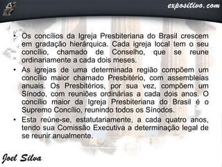 • Os concílios da Igreja Presbiteriana do Brasil crescem
em gradação hierárquica. Cada igreja local tem o seu
concílio, chamado de Conselho, que se reune
ordinariamente a cada dois meses.
• As igrejas de uma determinada região compõem um
concílio maior chamado Presbitério, com assembleias
anuais. Os Presbitérios, por sua vez, compõem um
Sínodo, com reuniões ordinárias a cada dois anos. O
concílio maior da Igreja Presbiteriana do Brasil é o
Supremo Concílio, reunindo todos os Sínodos.
• Esta reúne-se, estatutariamente, a cada quatro anos,
tendo sua Comissão Executiva a determinação legal de
se reunir anualmente.
 