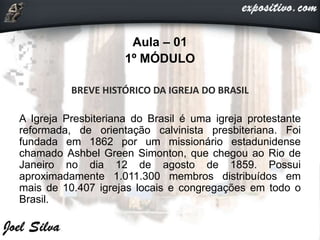 Aula – 01
1º MÓDULO
BREVE HISTÓRICO DA IGREJA DO BRASIL
A Igreja Presbiteriana do Brasil é uma igreja protestante
reformada, de orientação calvinista presbiteriana. Foi
fundada em 1862 por um missionário estadunidense
chamado Ashbel Green Simonton, que chegou ao Rio de
Janeiro no dia 12 de agosto de 1859. Possui
aproximadamente 1.011.300 membros distribuídos em
mais de 10.407 igrejas locais e congregações em todo o
Brasil.
 