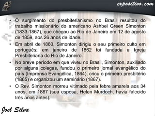 • O surgimento do presbiterianismo no Brasil resultou do
trabalho missionário do americano Ashbel Green Simonton
(1833-1867), que chegou ao Rio de Janeiro em 12 de agosto
de 1859, aos 26 anos de idade.
• Em abril de 1860, Simonton dirigiu o seu primeiro culto em
português; em janeiro de 1862 foi fundada a Igreja
Presbiteriana do Rio de Janeiro.
• No breve período em que viveu no Brasil, Simonton, auxiliado
por alguns colegas, fundou o primeiro jornal evangélico do
país (Imprensa Evangélica, 1864), criou o primeiro presbitério
(1865) e organizou um seminário (1867).
• O Rev. Simonton morreu vitimado pela febre amarela aos 34
anos, em 1867 (sua esposa, Helen Murdoch, havia falecido
três anos antes).
 