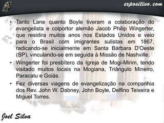 • Tanto Lane quanto Boyle tiveram a colaboração do
evangelista e colportor alemão Jacob Philip Wingerter,
que residira muitos anos nos Estados Unidos e veio
para o Brasil com imigrantes sulistas em 1867,
radicando-se inicialmente em Santa Bárbara D'Oeste
(SP), vinculando-se em seguida à Missão de Nashville.
• Wingerter foi presbítero da Igreja de Mogi-Mirim, tendo
visitado muitos locais na Mogiana, Triângulo Mineiro,
Paracatu e Goiás.
• Fez diversas viagens de evangelização na companhia
dos Rev. John W. Dabney, John Boyle, Delfino Teixeira e
Miguel Torres.
 