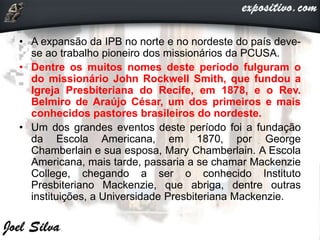 • A expansão da IPB no norte e no nordeste do país deve-
se ao trabalho pioneiro dos missionários da PCUSA.
• Dentre os muitos nomes deste período fulguram o
do missionário John Rockwell Smith, que fundou a
Igreja Presbiteriana do Recife, em 1878, e o Rev.
Belmiro de Araújo César, um dos primeiros e mais
conhecidos pastores brasileiros do nordeste.
• Um dos grandes eventos deste período foi a fundação
da Escola Americana, em 1870, por George
Chamberlain e sua esposa, Mary Chamberlain. A Escola
Americana, mais tarde, passaria a se chamar Mackenzie
College, chegando a ser o conhecido Instituto
Presbiteriano Mackenzie, que abriga, dentre outras
instituições, a Universidade Presbiteriana Mackenzie.
 