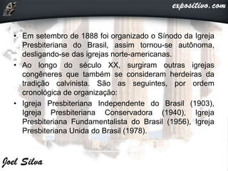 • Em setembro de 1888 foi organizado o Sínodo da Igreja
Presbiteriana do Brasil, assim tornou-se autônoma,
desligando-se das igrejas norte-americanas.
• Ao longo do século XX, surgiram outras igrejas
congêneres que também se consideram herdeiras da
tradição calvinista. São as seguintes, por ordem
cronológica de organização:
• Igreja Presbiteriana Independente do Brasil (1903),
Igreja Presbiteriana Conservadora (1940), Igreja
Presbiteriana Fundamentalista do Brasil (1956), Igreja
Presbiteriana Unida do Brasil (1978).
 