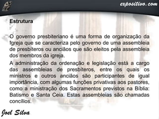 Estrutura
O governo presbiteriano é uma forma de organização da
Igreja que se caracteriza pelo governo de uma assembleia
de presbíteros ou anciãos que são eleitos pela assembleia
dos membros da igreja.
A administração da ordenação e legislação está a cargo
das assembleias de presbíteros, entre os quais os
ministros e outros anciãos são participantes de igual
importância, com algumas funções privativas aos pastores,
como a ministração dos Sacramentos previstos na Bíblia:
Batismo e Santa Ceia. Estas assembleias são chamadas
concílios.
 