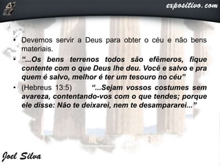 • Devemos servir a Deus para obter o céu e não bens
materiais.
• “...Os bens terrenos todos são efêmeros, fique
contente com o que Deus lhe deu. Você e salvo e pra
quem é salvo, melhor é ter um tesouro no céu”
• (Hebreus 13:5) “...Sejam vossos costumes sem
avareza, contentando-vos com o que tendes; porque
ele disse: Não te deixarei, nem te desampararei...”
 