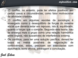 • O conflito, no entanto, pode ter efeitos positivos, em
certos casos e circunstâncias, como fator motivacional
da atividade criadora.
• O conflito em algumas escolas da sociologia é
enxergado como o desequilíbrio de forças do sistema
social que deveria estar em repouso, isto é, equilibrado,
quanto à forças que o compõe. Segundo esta teoria, não
se enxerga mais o grupo como uma relação harmônica
entre órgãos, não suscetíveis de interferência externa.
• Os conflitos, para ter uma solução pacífica, devem ter
todos os meios possíveis de negociação de
controvérsias, estas, precisam ser executadas com
diplomacia, bons ofícios, arbitragem e conciliação.
 