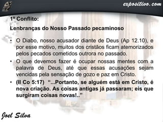 1º Conflito:
Lenbranças do Nosso Passado pecaminoso
• O Diabo, nosso acusador diante de Deus (Ap 12.10), e
por esse motivo, muitos dos cristãos ficam atemorizados
pelos pecados cometidos outrora no passado.
• O que devemos fazer é ocupar nossas mentes com a
palavra de Deus, até que essas acusações sejam
vencidas pela sensação de gozo e paz em Cristo.
• (II Co 5:17) “...Portanto, se alguém está em Cristo, é
nova criação. As coisas antigas já passaram; eis que
surgiram coisas novas!..”
 