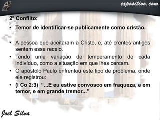2º Conflito:
• Temor de identificar-se publicamente como cristão.
• A pessoa que aceitaram a Cristo, e, até crentes antigos
sentem esse receio.
• Tendo uma variação de temperamento de cada
indivíduo, como a situação em que lhes cercam.
• O apóstolo Paulo enfrentou este tipo de problema, onde
ele registrou:
• (I Co 2:3) “...E eu estive convosco em fraqueza, e em
temor, e em grande tremor...”
 