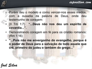 • Porém deu o modelo e como vencer-nos esses medos,
com a ousadia da palavra de Deus, onde deu
testemunho de coragem:
• (II Tm 1:7) “...Deus não nos deu um espírito de
covardia...”.
• Demonstrando coragem em fé para os cristão romanos:
(Rm 1:16)
• “...Pois não me envergonho do evangelho, porque é
o poder de Deus para a salvação de todo aquele que
crê, primeiro do judeu e também do grego...”
 