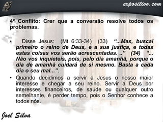 4º Conflito: Crer que a conversão resolve todos os
problemas.
• Disse Jesus: (Mt 6:33-34) (33) “...Mas, buscai
primeiro o reino de Deus, e a sua justiça, e todas
estas coisas vos serão acrescentadas. ..” (34) “...
Não vos inquieteis, pois, pelo dia amanhã, porque o
dia de amanhã cuidará de si mesmo. Basta a cada
dia o seu mal...”.
• Quando decidimos a servir a Jesus o nosso maior
interesse e chegar a seu reino. Servir a Deus por
interesses financeiros, de saúde ou qualquer outro
semelhante, é perder tempo, pois o Senhor conhece a
todos nós.
 