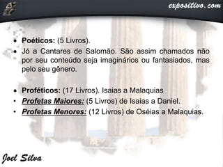  Poéticos: (5 Livros).
 Jó a Cantares de Salomão. São assim chamados não
por seu conteúdo seja imaginários ou fantasiados, mas
pelo seu gênero.
 Proféticos: (17 Livros). Isaias a Malaquias
• Profetas Maiores: (5 Livros) de Isaias a Daniel.
• Profetas Menores: (12 Livros) de Oséias a Malaquias.
 