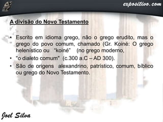 A divisão do Novo Testamento
• Escrito em idioma grego, não o grego erudito, mas o
grego do povo comum, chamado (Gr. Koiné: O grego
helenístico ou “koiné” (no grego moderno,
• "o dialeto comum" (c.300 a.C – AD 300).
• São de origens alexandrino, patrístico, comum, bíblico
ou grego do Novo Testamento.
 