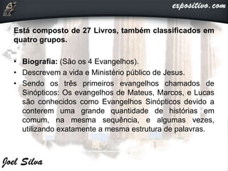 Está composto de 27 Livros, também classificados em
quatro grupos.
• Biografia: (São os 4 Evangelhos).
• Descrevem a vida e Ministério público de Jesus.
• Sendo os três primeiros evangelhos chamados de
Sinópticos: Os evangelhos de Mateus, Marcos, e Lucas
são conhecidos como Evangelhos Sinópticos devido a
conterem uma grande quantidade de histórias em
comum, na mesma sequência, e algumas vezes,
utilizando exatamente a mesma estrutura de palavras.
 