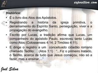 Histórico:
• É o livro dos Atos dos Apóstolos.
• Registrando a história da igreja primitiva, o
derramamento do Espírito Santo, perseguição, viver e a
propagação do evangelho.
• Escrito por Lucas, a tradição afirma que Lucas, um
companheiro do apóstolo Paulo, escreveu tanto Lucas
como Atos (Colossenses 4:14; 2 Timóteo 4:11).
• E dirige o registro a um conceituado cidadão romano
chamado Teófilo: (Atos 1:1) “...Fiz o primeiro tratado,
ó Teófilo, acerca de tudo que Jesus começou, não só a
fazer, mas a ensinar,...”
 