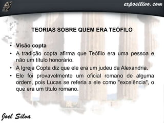 TEORIAS SOBRE QUEM ERA TEÓFILO
• Visão copta
• A tradição copta afirma que Teófilo era uma pessoa e
não um título honorário.
• A Igreja Copta diz que ele era um judeu da Alexandria.
• Ele foi provavelmente um oficial romano de alguma
ordem, pois Lucas se referia a ele como "excelência", o
que era um título romano.
 