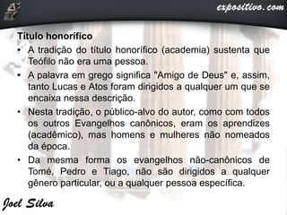 Título honorífico
• A tradição do título honorífico (academia) sustenta que
Teófilo não era uma pessoa.
• A palavra em grego significa "Amigo de Deus" e, assim,
tanto Lucas e Atos foram dirigidos a qualquer um que se
encaixa nessa descrição.
• Nesta tradição, o público-alvo do autor, como com todos
os outros Evangelhos canônicos, eram os aprendizes
(acadêmico), mas homens e mulheres não nomeados
da época.
• Da mesma forma os evangelhos não-canônicos de
Tomé, Pedro e Tiago, não são dirigidos a qualquer
gênero particular, ou a qualquer pessoa específica.
 