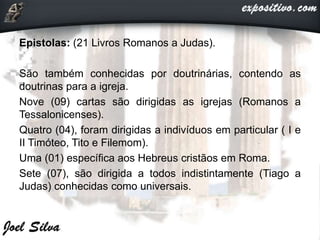 Epistolas: (21 Livros Romanos a Judas).
São também conhecidas por doutrinárias, contendo as
doutrinas para a igreja.
Nove (09) cartas são dirigidas as igrejas (Romanos a
Tessalonicenses).
Quatro (04), foram dirigidas a indivíduos em particular ( I e
II Timóteo, Tito e Filemom).
Uma (01) específica aos Hebreus cristãos em Roma.
Sete (07), são dirigida a todos indistintamente (Tiago a
Judas) conhecidas como universais.
 