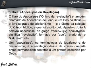 Profética: (Apocalipse ou Revelação).
• O livro do Apocalipse ("O livro da revelação") e também
chamado de Apocalipse de João, é um livro da Bíblia —
o livro sagrado do cristianismo — e o último da seleção
do Cânon bíblico, e que foi escrito pelo Apóstolo João A
palavra apocalipse, do grego αποκάλυψις, apokálypsis,
significa "revelação", formada por "apo", tirado de, e
"kalumna", véu.
• Um "apocalipse", na terminologia do judaísmo e do
cristianismo, é a revelação divina de coisas que até
então permaneciam secretas a um profeta escolhido por
Deus.
 