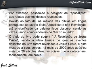 • Por extensão, passou-se a designar de "apocalipse"
aos relatos escritos dessas revelações.
• Devido ao fato de, na maioria das bíblias em língua
portuguesa se usar o título Apocalipse e não Revelação,
até o significado da palavra ficou obscuro, sendo às
vezes usado como sinônimo de "fim do mundo".
• O título do livro pode sugerir " A Revelação de Jesus
Cristo", sendo a ideia básica de que os eventos
descritos no livro foram revelados a Jesus Cristo, e este
mostrou a seus servos, há mais de 2000 anos atrás ou
mais de 20 séculos atrás, as coisas que aconteceriam,
teoricamente, em breve.
 