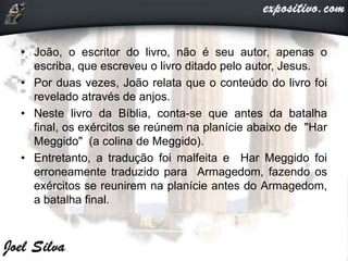 • João, o escritor do livro, não é seu autor, apenas o
escriba, que escreveu o livro ditado pelo autor, Jesus.
• Por duas vezes, João relata que o conteúdo do livro foi
revelado através de anjos.
• Neste livro da Bíblia, conta-se que antes da batalha
final, os exércitos se reúnem na planície abaixo de "Har
Meggido" (a colina de Meggido).
• Entretanto, a tradução foi malfeita e Har Meggido foi
erroneamente traduzido para Armagedom, fazendo os
exércitos se reunirem na planície antes do Armagedom,
a batalha final.
 