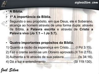• A Bíblia.
• 1º A importância da Biblia.
• Segundo o seu propósito, em que Deus, ele é Soberano,
alcança ao homem através de uma forma dupla: através
da Bíblia, a Palavra escrita e através de Cristo a
Palavra viva (Jo 1:1 – I Jo 5:7).
• Quatro importantes propósitos da Bíblia.
1) Quanto a razão da esperança em Cristo....... (I Pd 3:15).
2) Faz o crente sentir-se um Obreiro aprovado.(II Tm 2:15).
3) Aumenta a fé através de sua palavra................(Is 34:16).
4) Dá a luz e entendimento.............................. (Sl 119:130).
 
