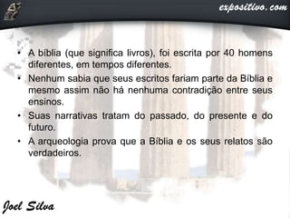 • A bíblia (que significa livros), foi escrita por 40 homens
diferentes, em tempos diferentes.
• Nenhum sabia que seus escritos fariam parte da Bíblia e
mesmo assim não há nenhuma contradição entre seus
ensinos.
• Suas narrativas tratam do passado, do presente e do
futuro.
• A arqueologia prova que a Bíblia e os seus relatos são
verdadeiros.
 