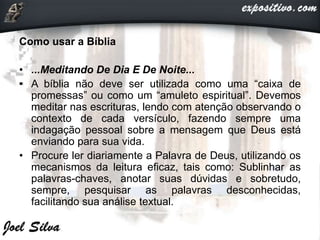 Como usar a Bíblia
• ...Meditando De Dia E De Noite...
• A bíblia não deve ser utilizada como uma “caixa de
promessas” ou como um “amuleto espiritual”. Devemos
meditar nas escrituras, lendo com atenção observando o
contexto de cada versículo, fazendo sempre uma
indagação pessoal sobre a mensagem que Deus está
enviando para sua vida.
• Procure ler diariamente a Palavra de Deus, utilizando os
mecanismos da leitura eficaz, tais como: Sublinhar as
palavras-chaves, anotar suas dúvidas e sobretudo,
sempre, pesquisar as palavras desconhecidas,
facilitando sua análise textual.
 